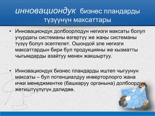 инновациондук бизнес пландарды
түзүүнүн максаттары
• Инновациондук долбоорлодун негизги максаты болуп
учурдагы системаны өзгөртүү же жаңы системаны
түзүү болуп эсептелет. Ошондой эле негизги
максаттардын бири бул продукцияны же кызматты
чыгымдарды азайтуу менен жакшыртуу.
• Инновациондук бизнес пландарды иштеп чыгуунун
максаты – бул потенциалдуу инверторлорго жана
ички менеджментке (башкаруу органына) долбоордун
жетиштүүлүгүн далидөө.
 