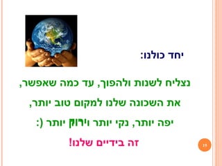 ,‫שאפשר‬ ‫כמה‬ ‫עד‬ ,‫ולהפוך‬ ‫לשנות‬ ‫נצליח‬
,‫יותר‬ ‫טוב‬ ‫למקום‬ ‫שלנו‬ ‫השכונה‬ ‫את‬
:) ‫יותר‬ ‫וירוק‬ ‫יותר‬ ‫נקי‬ ,‫יותר‬ ‫יפה‬
:‫כולנו‬ ‫יחד‬
‫ירוק‬
19!‫שלנו‬ ‫בידיים‬ ‫זה‬
 