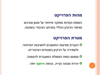 4
‫הפרוייקט‬ ‫מהות‬
‫סוגיהם‬ ‫מגוון‬ ‫על‬ ‫מיחזור‬ ‫ומתקני‬ ‫נקודות‬ ‫הוספת‬
.‫בשכונה‬ ‫הציבורי‬ ‫במרחב‬ ‫הכללי‬ ‫הניקיון‬ ‫ושיפור‬
‫הפרוייקט‬ ‫מטרת‬
,‫המיחזור‬ ‫לחשיבות‬ ‫התושבים‬ ‫מודעות‬ ‫הגברת‬
.‫הציבוריים‬ ‫בשטחים‬ ‫הניקיון‬ ‫על‬ ‫ולשמירה‬
.‫להטמנה‬ ‫המועברת‬ ‫הפסולת‬ ‫כמות‬ ‫צמצום‬
‫נעימה‬ ,‫נקייה‬ ‫שכונה‬ ‫יצירת‬‫וירוקה‬.‫יותר‬
 