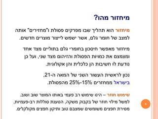 5
?‫מהו‬ ‫מיחזור‬
‫מיחזור‬‫אותה‬ "‫ו"מחזירים‬ ‫פסולת‬ ‫מפרקים‬ ‫שבו‬ ‫תהליך‬ ‫הוא‬
.‫חדשים‬ ‫מוצרים‬ ‫לייצור‬ ‫ישמש‬ ‫אשר‬ ,‫גלם‬ ‫חומר‬ ‫של‬ ‫למצב‬
‫אחד‬ ‫מצד‬ ‫בתוליים‬ ‫גלם‬ ‫בחומרי‬ ‫חיסכון‬ ‫מאפשר‬ ‫מיחזור‬
‫כן‬ ‫ועל‬ ,‫שני‬ ‫מצד‬ ‫והזיהום‬ ‫הפסולת‬ ‫כמויות‬ ‫את‬ ‫ומצמצם‬
.‫אקולוגית‬ ‫והן‬ ‫כלכלית‬ ‫הן‬ ‫חשיבות‬ ‫לו‬ ‫נודעת‬
-‫ה‬ ‫המאה‬ ‫של‬ ‫השני‬ ‫העשור‬ ‫לראשית‬ ‫נכון‬21,
‫בישראל‬‫ממחזרים‬15%-25%.‫מהפסולת‬
‫חוזר‬ ‫שימוש‬.‫ושוב‬ ‫שוב‬ ‫המוצר‬ ‫באותו‬ ‫פעמי‬ ‫רב‬ ‫שימוש‬ ‫הינו‬ –
,‫רב-פעמיות‬ ‫סוללות‬ ‫הטענת‬ ,‫משקה‬ ‫בקבוק‬ ‫של‬ ‫חוזר‬ ‫מילוי‬ ‫למשל‬
.‫מקולקלים‬ ‫חפצים‬ ‫ותיקון‬ ‫טוב‬ ‫שמצבם‬ ‫משומשים‬ ‫חפצים‬ ‫מסירת‬
 