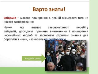Варто знати!
Епідемія – масове поширення в певній місцевості того чи
іншого захворювання.
Науку, яка вивчає закономірності перебігу
епідемій, досліджує причини виникнення і поширення
інфекційних хвороб та застосовує отримані знання для
боротьби з ними, називають епідеміологією.
Епідемія грипу
 