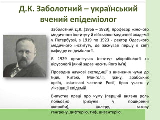 Д.К. Заболотний – український
вчений епідеміолог
Заболотний Д.К. (1866 – 1929), професор жіночого
медичного інституту й військово-медичної академії
у Петербурзі, з 1919 по 1923 - ректор Одеського
медичного інституту, де заснував першу в світі
кафедру епідеміології.
В 1929 організував Інститут мікробіології та
вірусології (який зараз носить його ім'я).
Проводив наукові експедиції з вивчення чуми до
Індії, Китаю, Монголії, Ірану, арабських
країн, азіатської частини Росії, брав участь у
ліквідації епідемій.
Випустив праці про чуму (перший виявив роль
польових гризунів у поширенні
хвороби), холеру, газову
гангрену, дифтерію, тиф, дизентерію.
 