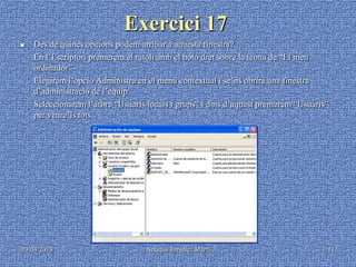 29/04/2013 Ariadna Jiménez Martí 11
Exercici 17
 Des de quines opcions podem arribar a aquesta finestra?
- En l’Escriptori premerem el ratolí amb el botó dret sobre la icona de “El meu
ordinador”
- Elegirem l’opció Administra en el menú contextual i se’ns obrirà una finestra
d’administració de l’equip.
- Seleccionarem l’arbre “Usuaris locals i grups” i dins d’aquest premerem “Usuaris”
per veure’ls tots.
 