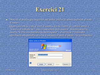 29/04/2013 Ariadna Jiménez Martí 12
Exercici 21
 Descriu el procés que seguiries per poder iniciar la sessió escrivint el nom
d’usuari.
Quan canviem la vista d’inici d’usuaris des de Tauler de control anem a
“Canvia el mètode de l’inici i tancament dels usuaris” desmarcarem la
casella “Utilitza la pantalla de benvinguda” i al reiniciar l’ordinador
apareixerà una pantalla on s’ha d’escriure el nom d’usuari i la contrasenya.
 
