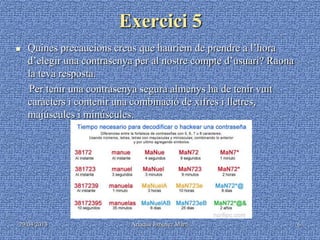 29/04/2013 Ariadna Jiménez Martí 6
Exercici 5
 Quines precaucions creus que hauríem de prendre a l’hora
d’elegir una contrasenya per al nostre compte d’usuari? Raona
la teva resposta.
Per tenir una contrasenya segura almenys ha de tenir vuit
caràcters i contenir una combinació de xifres i lletres,
majúscules i minúscules.
 