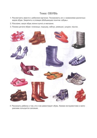 Тема: ОБУВЬ
1. Рассмотреть вместе с ребенком картинки. Познакомить его с названиями различных
видов обуви. Закрепить в словаре обобщающее понятие «обувь».
2. Расскажи, какую обувь можно купить в магазине.
3. Покажи детали обуви: голенище, подошву, каблук, ремешки, шнурки, язычок.
4. Рассказать ребенку о том, кто и как ремонтирует обувь. Какими инструментами и мате-
риалами пользуется сапожник.
 
