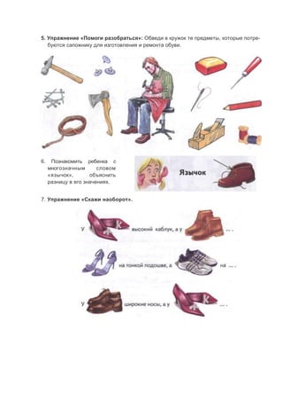 5. Упражнение «Помоги разобраться»: Обведи в кружок те предметы, которые потре-
буются сапожнику для изготовления и ремонта обуви.
6. Познакомить ребенка с
многозначным словом
«язычок», объяснить
разницу в его значениях.
7. Упражнение «Скажи наоборот».
 
