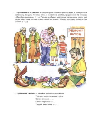 11. Упражнение «Кто без чего?»: Людям нужно отремонтировать обувь, и они пришли к
сапожнику. Соедини линиями обувь и ее хозяина. Составь предложения по образцу:
«Папа без кроссовки». И т. д. Рассмотри обувь в мастерской сапожника и скажи, чью
обувь и без каких деталей принесли ему на ремонт. (Папину кроссовку принесли без
язычка. И т. д.)
12. Упражнение «Из чего — какой?»: Закончи предложения.
Туфли из кожи — кожаные туфли.
Сапоги с мехом — ....
Сапоги из резины — ....
Тапочки из материи — ....
 