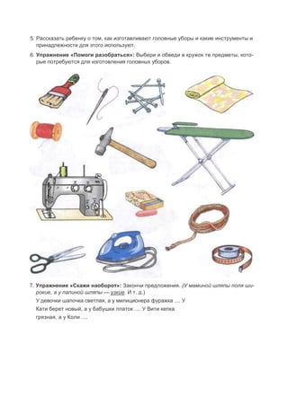 5. Рассказать ребенку о том, как изготавливают головные уборы и какие инструменты и
принадлежности для этого используют.
6. Упражнение «Помоги разобраться»: Выбери и обведи в кружок те предметы, кото-
рые потребуются для изготовления головных уборов.
7. Упражнение «Скажи наоборот»: Закончи предложения. (У маминой шляпы поля ши-
рокие, а у папиной шляпы — узкие. И т. д.)
У девочки шапочка светлая, а у милиционера фуражка .... У
Кати берет новый, а у бабушки платок .... У Вити кепка
грязная, а у Коли ....
 