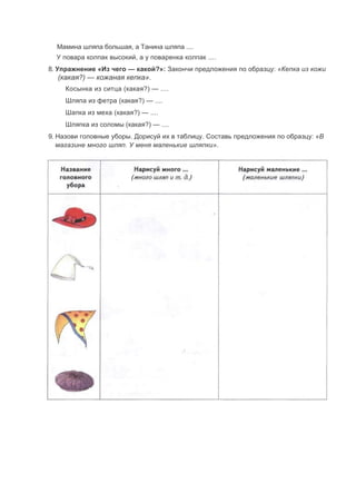 Мамина шляпа большая, а Танина шляпа ....
У повара колпак высокий, а у поваренка колпак ....
8. Упражнение «Из чего — какой?»: Закончи предложения по образцу: «Кепка из кожи
(какая?) — кожаная кепка».
Косынка из ситца (какая?) — ....
Шляпа из фетра (какая?) — ....
Шапка из меха (какая?) — ....
Шляпка из соломы (какая?) — ....
9. Назови головные уборы. Дорисуй их в таблицу. Составь предложения по образцу: «В
магазине много шляп. У меня маленькие шляпки».
 