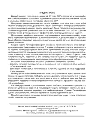 ПРЕДИСЛОВИЕ
Данный комплект предназначен для детей 5-7 лет с ОНР и состоит из четырех альбо-
мов с логопедическими домашними заданиями по различным лексическим темам. Работа
с альбомами рассчитана на три периода обучения в ДОУ.
На практическом материале лексических тем у ребенка происходит накопление и обо-
гащение словарного запаса, развиваются навыки связной речи и совершенствуются пси-
хические процессы (внимание, память, мышление). Также происходит постепенное пре-
одоление нарушений грамматического строя речи. Многолетний опыт работы с детьми
логопедической группы доказывает эффективность такого рода домашних заданий.
Цель данного пособия — помочь логопеду спланировать коррекционную работу и при-
влечь родителей и воспитателей к выполнению несложных домашних заданий с детьми.
Таким образом происходит закрепление полученных на фронтальных занятиях знаний,
умений и навыков.
Каждую неделю логопед информирует о названии лексической темы и отмечает сро-
ки ее изучения на фронтальных занятиях. В течение этой недели родители и воспитатели
по заданию логопеда дозировано занимаются с ребенком по альбому. В начале следую-
щей недели логопед на индивидуальных занятиях проверяет выполнение домашнего за-
дания, отмечая усвоение лексико-грамматического материала по теме и обсуждая с вос-
питателями группы характерные для каждого ребенка ошибки. Это позволяет оценить
эффективность проделанной и наметить план дальнейшей коррекционной работы.
Выполняя предложенные в альбомах упражнения с опорой на картинки:
—родители получают более доступную информацию о том, что должен знать и уметь их
ребенок по каждой теме;
—дети имеют возможность в игровой форме выполнять задания в альбоме под руковод-
ством взрослого.
Преимущество этих альбомов состоит в том, что родителям не нужно переписывать
домашние задания логопеда, подбирать картинки, рисовать или наклеивать их в тетрадь.
Красочные иллюстрации помогают поддерживать интерес ребенка к занятиям. Все это
способствует преодолению лексико-грамматических нарушений и развитию навыков связ-
ной речи ребенка.
Система упражнений, предложенная в данных альбомах, основана на принципе по-
степенного усложнения заданий. В процессе работы дети овладевают различными рече-
выми умениями и навыками, переносят их в свободное речевое общение. Таким образом
у детей улучшается речь, исчезают проявления общего недоразвития речи.
Пособие адресовано логопедам, воспитателям логопедических групп и родителям
детей с речевыми нарушениями.
Автор и издательство благодарят мастерскую-студию «СИНЕРГИЯ»
(sinergia-studio@mail.ru)
и лично Юрия Петровича Боровского и Дмитрия Ивановича Петровского
за помощь, оказанную в издании данной книги.
 