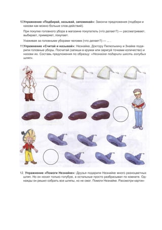10.Упражнение «Подбирай, называй, запоминай»: Закончи предложения (подбери и
назови как можно больше слов-действий).
При покупке головного убора в магазине покупатель (что делает?) — рассматривает,
выбирает, примеряет, покупает.
Ухаживая за головными уборами человек (что делает?) — ... .
11.Упражнение «Считай и называй»: Незнайке, Доктору Пилюлькину и Знайке пода-
рили головные уборы. Посчитай (запиши в кружки или зарисуй точками количество) и
назови их. Составь предложения по образцу: «Незнайке подарили шесть голубых
шляп».
12. Упражнение «Помоги Незнайке»: Друзья подарили Незнайке много разноцветных
шляп. Но он носил только голубую, а остальные просто разбрасывал по комнате. Од-
нажды он решил собрать все шляпы, но не смог. Помоги Незнайке. Рассмотри картин-
 