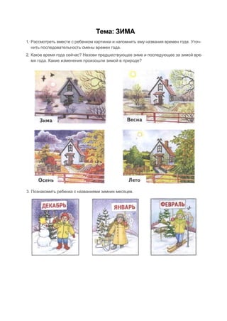 Тема: ЗИМА
1. Рассмотреть вместе с ребенком картинки и напомнить ему названия времен года. Уточ-
нить последовательность смены времен года.
2. Какое время года сейчас? Назови предшествующее зиме и последующее за зимой вре-
мя года. Какие изменения произошли зимой в природе?
3. Познакомить ребенка с названиями зимних месяцев.
 