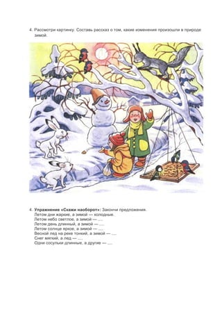 4. Рассмотри картинку. Составь рассказ о том, какие изменения произошли в природе
зимой.
4. Упражнение «Скажи наоборот»: Закончи предложения.
Летом дни жаркие, а зимой — холодные.
Летом небо светлое, а зимой — ....
Летом день длинный, а зимой — ....
Летом солнце яркое, а зимой — ....
Весной лед на реке тонкий, а зимой — ....
Снег мягкий, а лед — ....
Одни сосульки длинные, а другие — ....
 