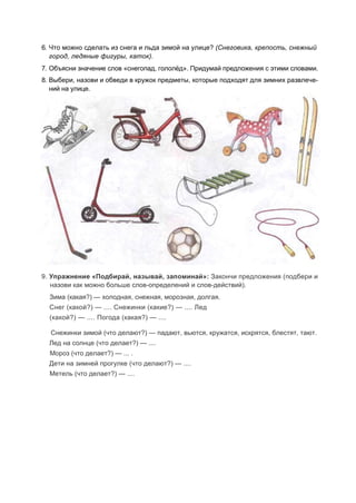 6. Что можно сделать из снега и льда зимой на улице? (Снеговика, крепость, снежный
город, ледяные фигуры, каток).
7. Объясни значение слов «снегопад, гололёд». Придумай предложения с этими словами.
8. Выбери, назови и обведи в кружок предметы, которые подходят для зимних развлече-
ний на улице.
9. Упражнение «Подбирай, называй, запоминай»: Закончи предложения (подбери и
назови как можно больше слов-определений и слов-действий).
Зима (какая?) — холодная, снежная, морозная, долгая.
Снег (какой?) — .... Снежинки (какие?) — .... Лед
(какой?) — .... Погода (какая?) — ....
Снежинки зимой (что делают?) — падают, вьются, кружатся, искрятся, блестят, тают.
Лед на солнце (что делает?) — ....
Мороз (что делает?) — ... .
Дети на зимней прогулке (что делают?) — ....
Метель (что делает?) — ....
 