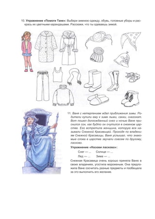 10. Упражнение «Помоги Тане»: Выбери зимнюю одежду, обувь, головные уборы и рас-
крась их цветными карандашами. Расскажи, что ты одеваешь зимой.
11. Ваня с нетерпением ждал приближения зимы. Ро-
дители купили ему к зиме лыжи, санки, снегокат.
Вот пошел долгожданный снег и ночью Ване при-
снился сон, как будто он очутился в снежном цар-
стве. Его встретила женщина, которую все на-
зывали Снежной Красавицей. Проходя по владени-
ям Снежной Красавицы, Ваня услышал, что знако-
мые слова в царстве звучали совсем по другому,
ласково.
Упражнение «Назови ласково»:
Снег — ... Солнце — ...
Лед — ... Зима — ...
Снежная Красавица очень хорошо приняла Ваню в
своих владениях, угостила мороженым. Она предло-
жила Ване сосчитать разные предметы и пообещала
за это выполнить его желание.
 