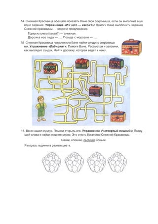 14. Снежная Красавица обещала показать Ване свои сокровища, если он выполнит еще
одно задание. Упражнение «Из чего — какой?»: Помоги Ване выполнить задание
Снежной Красавицы — закончи предложения.
Горка из снега (какая?) — снежная.
Дорожка изо льда — .... Погода с морозом — ....
15. Снежная Красавица предложила Ване найти сундук с сокровища
ми. Упражнение «Лабиринт»: Помоги Ване. Рассмотри и запомни,
как выглядит сундук. Найти дорожку, которая ведет к нему.
16. Ваня нашел сундук. Помоги открыть его. Упражнение «Четвертый лишний»: Послу-
шай слова и найди лишнее слово. Это и есть богатство Снежной Красавицы.
Санки, клюшки, льдинки, коньки.
Раскрась льдинки в разные цвета.
 