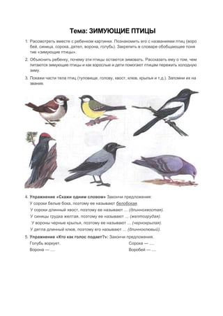 Тема: ЗИМУЮЩИЕ ПТИЦЫ
1. Рассмотреть вместе с ребенком картинки. Познакомить его с названиями птиц (воро
бей, синица, сорока, дятел, ворона, голубь). Закрепить в словаре обобщающее поня
тие «зимующие птицы».
2. Объяснить ребенку, почему эти птицы остаются зимовать. Рассказать ему о том, чем
питаются зимующие птицы и как взрослые и дети помогают птицам пережить холодную
зиму.
3. Покажи части тела птиц (туловище, голову, хвост, клюв, крылья и т.д.). Запомни их на
звания.
4. Упражнение «Скажи одним словом» Закончи предложения:
У сороки белые бока, поэтому ее называют белобокая.
У сороки длинный хвост, поэтому ее называют ... (длиннохвостая).
У синицы грудка желтая, поэтому ее называют ... (желтогрудая).
У вороны черные крылья, поэтому ее называют ... (чернокрылая).
У дятла длинный клюв, поэтому его называют ... (длинноклювый).
5. Упражнение «Кто как голос подает?»: Закончи предложения.
Голубь воркует. Сорока — ....
Ворона — .... Воробей — ....
 