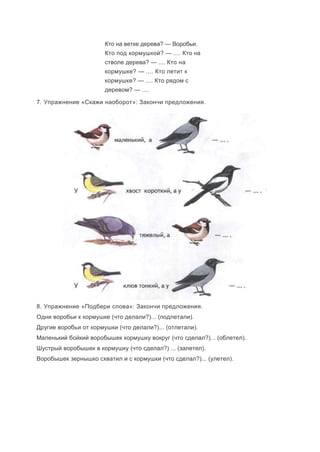 Кто на ветке дерева? — Воробьи.
Кто под кормушкой? — .... Кто на
стволе дерева? — .... Кто на
кормушке? — .... Кто летит к
кормушке? — .... Кто рядом с
деревом? — ....
7. Упражнение «Скажи наоборот»: Закончи предложения.
8. Упражнение «Подбери слова»: Закончи предложения.
Одни воробьи к кормушке (что делали?)... (подлетали).
Другие воробьи от кормушки (что делали?)... (отлетали).
Маленький бойкий воробышек кормушку вокруг (что сделал?)... (облетел).
Шустрый воробышек в кормушку (что сделал?) ... (залетел).
Воробышек зернышко схватил и с кормушки (что сделал?)... (улетел).
 