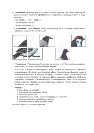 9. Упражнение «Чьи перья?»: Когда птицы улетели, девочка Таня нашла на кормушке
разные перышки. Помоги Тане разобраться, чьи перья были на кормушке. Закончи пред-
ложения.
Перья вороны (чьи?) — вороньи.
Перья воробья (чьи?) — ....
Перья голубя (чьи?) — ....
10. Упражнение «Узнай птичку»: Найди недостающую часть тела птицы по картинкам.
Обведи ее в кружок. Что это за птица?
11. Упражнение «Расскажи-ка»: Рассмотри картинки на с. 30. Послушай рассказ взрос-
лого и ответь полными предложениями на вопросы.
Была зима. Стояли сильные морозы. Дети в парке на снегу нашли замерзше-
го воробышка. Он лежал и не двигался. Дети отогрели воробышка в руках, а
потом положили его в теплую варежку и понесли домой. Дома воробышек
согрелся и стал летать по комнате. Дети кормили воробышка хлебными
крошками, семечками. Когда кончились сильные морозы, дети выпустили во-
робья на волю и повесили в парке кормушку с кормом, чтобы помочь птицам
пережить холодную зиму.
Вопросы:
1. Какое было время года?
2. Кого нашли дети в парке на снегу?
3. Какой был воробышек?
4. Что сделали дети, чтобы замерзший воробышек не погиб?
5. Когда дети выпустили воробышка на волю?
6. Что повесили дети зимой в парке? Зачем?
Составь сам рассказ по этим картинкам.
 