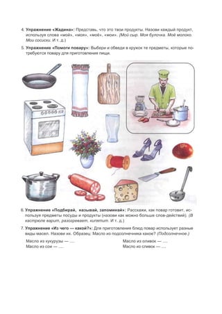 4. Упражнение «Жадина»: Представь, что это твои продукты. Назови каждый продукт,
используя слова «мой», «моя», «моё», «мои». {Мой сыр. Моя булочка. Моё молоко.
Мои сосиски. И т. д.)
5. Упражнение «Помоги повару»: Выбери и обведи в кружок те предметы, которые по-
требуются повару для приготовления пищи.
6. Упражнение «Подбирай, называй, запоминай»: Расскажи, как повар готовит, ис-
пользуя предметы посуды и продукты (назови как можно больше слов-действий). (В
кастрюле варит, разогревает, кипятит. И т. д.)
7. Упражнение «Из чего — какой?»: Для приготовления блюд повар использует разные
виды масел. Назови их. Образец: Масло из подсолнечника какое? (Подсолнечное.)
Масло из кукурузы — .... Масло из оливок — ....
Масло из сои — .... Масло из сливок — ....
 