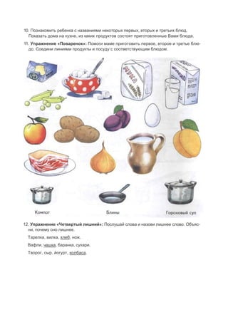10. Познакомить ребенка с названиями некоторых первых, вторых и третьих блюд.
Показать дома на кухне, из каких продуктов состоят приготовленные Вами блюда.
11. Упражнение «Поваренок»: Помоги маме приготовить первое, второе и третье блю-
до. Соедини линиями продукты и посуду с соответствующим блюдом.
12. Упражнение «Четвертый лишний»: Послушай слова и назови лишнее слово. Объяс-
ни, почему оно лишнее.
Тарелка, вилка, хлеб, нож.
Вафли, чашка, баранка, сухари.
Творог, сыр, йогурт, колбаса.
 