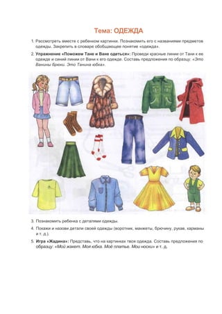 Тема: ОДЕЖДА
1. Рассмотреть вместе с ребенком картинки. Познакомить его с названиями предметов
одежды. Закрепить в словаре обобщающее понятие «одежда».
2. Упражнение «Поможем Тане и Ване одеться»: Проведи красные линии от Тани к ее
одежде и синий линии от Вани к его одежде. Составь предложения по образцу: «Это
Ванины брюки. Это Танина юбка».
3. Познакомить ребенка с деталями одежды.
4. Покажи и назови детали своей одежды (воротник, манжеты, брючину, рукав, карманы
и т. д.).
5. Игра «Жадина»: Представь, что на картинках твоя одежда. Составь предложения по
образцу: «Мой жакет. Моя юбка. Моё платье. Мои носки» и т. д.
 