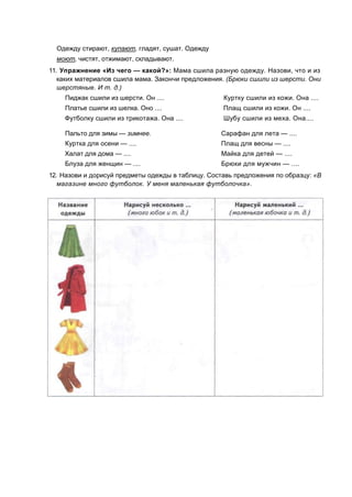 Одежду стирают, купают, гладят, сушат. Одежду
моют, чистят, отжимают, складывают.
11. Упражнение «Из чего — какой?»: Мама сшила разную одежду. Назови, что и из
каких материалов сшила мама. Закончи предложения. (Брюки сшили из шерсти. Они
шерстяные. И т. д.)
Пиджак сшили из шерсти. Он .... Куртку сшили из кожи. Она ....
Платье сшили из шелка. Оно .... Плащ сшили из кожи. Он ....
Футболку сшили из трикотажа. Она .... Шубу сшили из меха. Она....
Пальто для зимы — зимнее. Сарафан для лета — ....
Куртка для осени — .... Плащ для весны — ....
Халат для дома — .... Майка для детей — ....
Блуза для женщин — .... Брюки для мужчин — ....
12. Назови и дорисуй предметы одежды в таблицу. Составь предложения по образцу: «В
магазине много футболок. У меня маленькая футболочка».
 