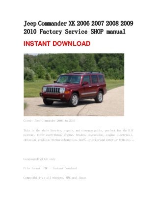Jeep Commander XK 2006 2007 2008 2009
2010 Factory Service SHOP manual
INSTANT DOWNLOAD
Cover: Jeep Commander 2006 to 2010
This is the whole Service, repair, maintenance guide, perfect for the DIY
person.. Cover everything, engine, brakes, suspension, engine electrical,
emission, cooling, wiring schematics, body, interior and exterior trim etc...
Language:English only
File format: PDF - Instant Download
Compatibility: all windows, MAC and linux.
 