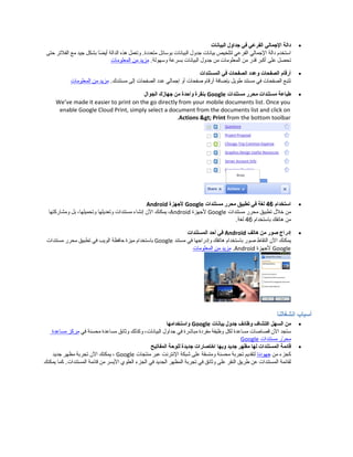 •‫دالة‬‫المجمالي‬‫الفرعي‬‫في‬‫مجداول‬‫البيانات‬
‫استخدم‬‫دالة‬‫المجمالي‬‫الفرعي‬‫لتلخيص‬‫بيانات‬‫مجدول‬‫البيانات‬‫بوسائل‬‫وتعمل‬ .‫متعددة‬‫هذه‬‫الدالة‬‫ضا‬ً‫ا‬ ‫أي‬‫بشكل‬‫مجيد‬‫مع‬‫الفلتر‬‫حتى‬
‫تحصل‬‫على‬‫أكبر‬‫قدر‬‫من‬‫المعلومات‬‫من‬‫مجدول‬‫البيانات‬‫بسرعة‬.‫وسهولة‬‫مزيد‬‫من‬‫المعلومات‬
•‫أرقام‬‫الصفحات‬‫وعدد‬‫الصفحات‬‫في‬‫المستندات‬
‫تتبع‬‫الصفحات‬‫في‬‫مستند‬‫طويل‬‫بإضافة‬‫أرقام‬‫صفحات‬‫أو‬‫إمجمالي‬‫عدد‬‫الصفحات‬‫إلى‬.‫مستندك‬‫مزيد‬‫من‬‫المعلومات‬
•‫طباعة‬‫مستندات‬‫محرر‬‫مستندات‬Google‫بنقرة‬‫واحدة‬‫من‬‫مجهازك‬‫الجوال‬
We’ve made it easier to print on the go directly from your mobile documents list. Once you
enable Google Cloud Print, simply select a document from the documents list and click on
Actions > Print from the bottom toolbar.
•‫استخدام‬46‫لغة‬‫في‬‫تطبيق‬‫محرر‬‫مستندات‬Google‫لمجهزة‬Android
‫من‬‫خلل‬‫تطبيق‬‫محرر‬‫مستندات‬Google‫لمجهزة‬Android،‫يمكنك‬‫ال ن‬‫إنشاء‬‫مستندات‬‫وتعديلها‬،‫وتحميلها‬‫بل‬‫ومشاركتها‬
‫من‬‫هاتفك‬‫باستخدام‬46.‫لغة‬
•‫إدراج‬‫صور‬‫من‬‫هاتف‬Android‫في‬‫أحد‬‫المستندات‬
‫يمكنك‬‫ال ن‬‫التقاط‬‫صور‬‫باستخدام‬‫هاتفك‬‫وإدرامجها‬‫في‬‫مستند‬Google‫باستخدام‬‫ميزة‬‫حافظة‬‫الويب‬‫في‬‫تطبيق‬‫محرر‬‫مستندات‬
Google‫لمجهزة‬Android.‫مزيد‬‫من‬‫المعلومات‬
‫أسباب‬‫انشغالنا‬
•‫من‬‫السهل‬‫اكتشاف‬‫وظائف‬‫مجدول‬‫بيانات‬Google‫واستخدامها‬
‫ستجد‬‫ال ن‬‫قصاصات‬‫مساعدة‬‫لكل‬‫وظيفة‬‫مفردة‬‫مباشرة‬‫في‬‫مجداول‬،‫البيانات‬‫وكذلك‬‫وثائق‬‫مساعدة‬‫محسنة‬‫في‬‫مركز‬‫مساعدة‬
‫رر‬ّ‫ر‬ ‫مح‬‫مستندات‬Google
•‫قائمة‬‫المستندات‬‫لها‬‫مظهر‬‫مجديد‬‫وبها‬‫اختصارات‬‫مجديدة‬‫للوحة‬‫المفاتيح‬
‫كجزء‬‫من‬‫مجهودنا‬‫لتقديم‬‫تجربة‬‫محسنة‬‫ومتسقة‬‫على‬‫شبكة‬‫النترنت‬‫عبر‬‫منتجات‬Google،‫يمكنك‬‫ال ن‬‫تجربة‬‫مظهر‬‫مجديد‬
‫لقائمة‬‫المستندات‬‫عن‬‫طريق‬‫النقر‬‫على‬‫وثائق‬‫في‬‫تجربة‬‫المظهر‬‫الجديد‬‫في‬‫الجزء‬‫العلوي‬‫اليسر‬‫من‬‫قائمة‬‫كما‬ .‫المستندات‬‫يمكنك‬
 