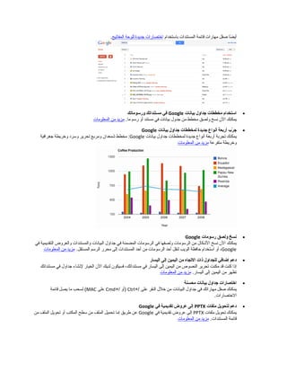 ‫ضا‬ً‫ا‬ ‫أي‬‫صقل‬‫مهارات‬‫قائمة‬‫المستندات‬‫باستخدام‬‫اختصارات‬‫مجديدة‬‫للوحة‬‫المفاتيح‬.
•‫استخدام‬‫مخططات‬‫مجداول‬‫بيانات‬Google‫في‬‫مستنداتك‬‫ورسوماتك‬
‫يمكنك‬‫ال ن‬‫نسخ‬‫ولصق‬‫مخطط‬‫من‬‫مجدول‬‫بيانات‬‫في‬‫مستند‬‫أو‬‫رسم‬.‫ما‬‫مزيد‬‫من‬‫المعلومات‬
•‫ر ب‬ّ‫ب‬ ‫مج‬‫أربعة‬‫أنواع‬‫مجديدة‬‫لمخططات‬‫مجداول‬‫بيانات‬Google
‫يمكنك‬‫تجربة‬‫أربعة‬‫أنواع‬‫مجديدة‬‫لمخططات‬‫مجداول‬‫بيانات‬Google‫مخطط‬ :‫شمعدا ن‬‫ومربع‬‫تحرير‬‫وسرد‬‫وخريطة‬‫مجغرافية‬
‫وخريطة‬‫متفرعة‬‫مزيد‬‫من‬‫المعلومات‬
•‫نسخ‬‫ولصق‬‫رسومات‬Google
‫يمكنك‬‫ال ن‬‫نسخ‬‫الشكال‬‫من‬‫الرسومات‬‫ولصقها‬‫في‬‫الرسومات‬‫المضمنة‬‫في‬‫مجداول‬‫البيانات‬‫والمستندات‬‫والعروض‬‫التقديمية‬‫في‬
Google،‫أو‬‫استخدام‬‫حافظة‬‫الويب‬‫لنقل‬‫أحد‬‫الرسومات‬‫من‬‫أحد‬‫المستندات‬‫إلى‬‫محرر‬‫الرسم‬.‫المستقل‬‫مزيد‬‫من‬‫المعلومات‬
•‫دعم‬‫إضافي‬‫للجداول‬‫ذات‬‫التجاه‬‫من‬‫اليمين‬‫إلى‬‫اليسار‬
‫إذا‬‫كنت‬‫قد‬‫مكنت‬‫تحرير‬‫النصوص‬‫من‬‫اليمين‬‫إلى‬‫اليسار‬‫في‬،‫مستنداتك‬‫فسيكو ن‬‫لديك‬‫ال ن‬‫الخيار‬‫لنشاء‬‫مجداول‬‫في‬‫مستنداتك‬
‫تظهر‬‫من‬‫اليمين‬‫إلى‬.‫اليسار‬‫مزيد‬‫من‬‫المعلومات‬
•‫اختصارات‬‫مجداول‬‫بيانات‬‫محسنة‬
‫يمكنك‬‫صقل‬‫مهاراتك‬‫في‬‫مجداول‬‫البيانات‬‫من‬‫خلل‬‫النقر‬‫على‬+/Ctrl‫)أو‬+/Cmd‫على‬MAC‫لسحب‬ (‫ما‬‫يصل‬‫قائمة‬
.‫الختصارات‬
•‫دعم‬‫لتحويل‬‫ملفات‬PPTX‫إلى‬‫عروض‬‫تقديمية‬‫في‬Google
‫يمكنك‬‫تحويل‬‫ملفات‬PPTX‫إلى‬‫عروض‬‫تقديمية‬‫في‬Google‫عن‬‫طريق‬‫إما‬‫تحميل‬‫الملف‬‫من‬‫سطح‬‫المكتب‬‫أو‬‫تحويل‬‫الملف‬‫من‬
‫قائمة‬.‫المستندات‬‫مزيد‬‫من‬‫المعلومات‬
 