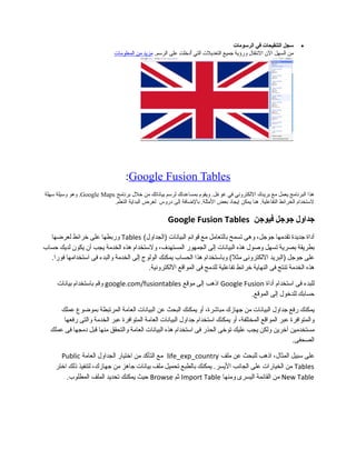 •‫سجل‬‫التنقيحات‬‫في‬‫الرسومات‬
‫من‬‫السهل‬‫ال ن‬‫النتقال‬‫ورؤية‬‫مجميع‬‫التعديلت‬‫التي‬‫أدخلت‬ُ‫على‬.‫الرسم‬‫مزيد‬‫من‬‫المعلومات‬
Google Fusion Tables:
‫برنامج‬ ‫خل ل‬ ‫من‬ ‫بياناتك‬ ‫لرسم‬ ‫بمساعدتك‬ ‫ويقوم‬ .‫غوغل‬ ‫في‬ ‫اللكتروني‬ ‫بريدك‬ ‫مع‬ ‫يعمل‬ ‫البرنامج‬ ‫هذا‬Google Maps.‫سهلة‬ ‫وسيلة‬ ‫وهو‬
‫دروس‬ ‫إلى‬ ‫بالاضافة‬ .‫المثلة‬ ‫بعض‬ ‫إيجاد‬ ‫يمكن‬ ‫هنا‬ .‫التفاعلية‬ ‫الخرائط‬ ‫لستخدام‬‫التعلم‬ ‫البداية‬ ‫لغرض‬.
‫مجداول‬‫مجومجل‬‫فيومجن‬Google Fusion Tables
‫أداة‬‫مجديدة‬‫تقدمها‬،‫مجومجل‬‫وهى‬‫تسمح‬‫بالتعامل‬‫مع‬‫قوائم‬‫البيانات‬(‫)الجداول‬Tables‫وربطها‬‫على‬‫خرائط‬‫لعرضها‬
‫بطريقة‬‫بصرية‬‫تسهل‬‫وصول‬‫هذه‬‫البيانات‬‫إلى‬‫الجمهور‬،‫المستهدف‬‫ولستخدام‬‫هذه‬‫الخدمة‬‫يجب‬‫أ ن‬‫يكو ن‬‫لديك‬‫حساب‬
‫على‬‫مجومجل‬‫)البريد‬‫اللكترونى‬‫وباستخدام‬ (‫مثل‬‫هذا‬‫الحساب‬‫يمكنك‬‫الولوج‬‫إلى‬‫الخدمة‬‫والبدء‬‫فى‬‫استخدامها‬.‫فورا‬
‫هذه‬‫الخدمة‬‫تنتج‬‫فى‬‫النهاية‬‫خرائط‬‫تفاعلية‬‫للدمج‬‫فى‬‫المواقع‬.‫اللكترونية‬
‫للبدء‬‫فى‬‫استخدام‬‫أداة‬Google Fusion‫اذهب‬‫إلى‬‫موقع‬google.com/fusiontables‫وقم‬‫باستخدام‬‫بيانات‬
‫حسابك‬‫للدخول‬‫إلى‬.‫الموقع‬
‫يمكنك‬‫رفع‬‫مجداول‬‫البيانات‬‫من‬‫مجهازك‬،‫مباشرة‬‫أو‬‫يمكنك‬‫البحث‬‫عن‬‫البيانات‬‫العامة‬‫المرتبطة‬‫بموضوع‬‫عملك‬
‫والمتوافرة‬‫عبر‬‫المواقع‬،‫المختلفة‬‫أو‬‫يمكنك‬‫استخدام‬‫مجداول‬‫البيانات‬‫العامة‬‫المتوافرة‬‫عبر‬‫الخدمة‬‫والتى‬‫رفعها‬
‫مستخدمين‬‫آخرين‬‫ولكن‬‫يجب‬‫عليك‬‫توخى‬‫الحذر‬‫فى‬‫استخدام‬‫هذه‬‫البيانات‬‫العامة‬‫والتحقق‬‫منها‬‫قبل‬‫دمجها‬‫فى‬‫عملك‬
.‫الصحفى‬
‫على‬‫سبيل‬،‫المثال‬‫اذهب‬‫للبحث‬‫عن‬‫ملف‬life_exp_country‫مع‬‫التأكد‬‫من‬‫اختيار‬‫الجداول‬‫العامة‬Public
Tables‫من‬‫الخيارات‬‫على‬‫الجانب‬‫يمكنك‬ .‫اليسر‬‫بالطبع‬‫تحميل‬‫ملف‬‫بيانات‬‫مجاهز‬‫من‬،‫مجهازك‬‫لتنفيذ‬‫ذلك‬‫اختر‬
New Table‫من‬‫القائمة‬‫اليسرى‬‫ومنها‬Import Table‫ثم‬Browse‫حيث‬‫يمكنك‬‫تحديد‬‫الملف‬.‫المطلوب‬
 