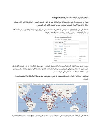 ‫العرض‬‫البصرى‬‫للبيانات‬‫باستخدام‬Google Fusion
‫تسهل‬‫أدوات‬Google Fusion‫عملية‬‫توقيع‬‫البيانات‬‫على‬‫خرائط‬‫والعرض‬‫البصرى‬‫الملئم‬‫لها‬‫المر‬‫الذى‬‫يجعلها‬
‫أداة‬‫قوية‬‫لتدعيم‬‫العمال‬‫الصحفية‬‫بمساعدة‬‫بصرية‬‫تضيف‬‫الكثير‬‫إلى‬‫الموضوع‬
‫اضغط‬‫على‬‫أمر‬Visualize‫لستعراض‬‫كل‬‫الخيارات‬‫المتاحة‬‫والتى‬‫تتراوح‬‫بين‬‫الخرائط‬‫والجداول‬‫وخرائط‬‫الكثافة‬
‫والخطوط‬‫والعمدة‬‫والتوزيع‬‫الدائرى‬‫بالنسب‬‫المئوية‬Pie‫وغيرها‬
‫بطبيعة‬‫الحال‬‫يجب‬‫اختيار‬‫المعادل‬‫البصرى‬‫الملئم‬‫لجدول‬،‫البيانات‬‫وعلى‬‫سبيل‬‫المثال‬‫فإ ن‬‫عرض‬‫البيانات‬‫التى‬‫نعمل‬
‫عليها‬‫بخيار‬‫العمدة‬‫سيؤدى‬‫إلى‬‫تشويش‬‫بصرى‬‫نظرا‬‫لكثرة‬‫عدد‬‫البلدا ن‬‫المتضمنة‬‫فى‬،‫الجدول‬‫ولذلك‬‫سنقوم‬‫بعرض‬
‫البيانات‬‫الخاصة‬‫بمعدلت‬‫العمار‬‫على‬‫خريطة‬.‫للعالم‬
‫قم‬‫باختيار‬Map‫من‬‫قائمة‬Visualize‫وسيقوم‬‫البرنامج‬‫بوضع‬‫نقطة‬‫على‬‫خريطة‬‫العالم‬‫لكل‬‫دولة‬‫يتضمنها‬‫مجدول‬
‫البيانات‬
‫اضغط‬‫على‬‫أى‬‫نقطة‬‫حمراء‬‫تم‬‫توقيعها‬‫على‬‫الخريطة‬‫وسوف‬‫تحصل‬‫على‬‫تفاصيل‬‫مجميع‬‫البيانات‬‫المرتبطة‬‫بهذه‬‫الدولة‬
 