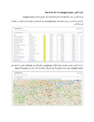 ‫الجزء‬:‫الثانى‬Google Fusion‫بناء‬ :‫الخرائط‬‫البسيطة‬
‫فى‬‫هذا‬‫التدريب‬‫سوف‬‫نتعلم‬‫كيفية‬‫إنشاء‬‫الخرائط‬‫المعتمدة‬‫على‬‫الموقع‬‫باستخدام‬Google Fusion.
‫لرغراض‬‫هذا‬،‫التدريب‬‫سوف‬‫نستخدم‬‫ملف‬nursinghomes‫وهو‬‫ملف‬‫يتضمن‬‫معلومات‬‫حول‬‫أماكن‬‫دور‬‫الحضانة‬
‫فى‬‫مدينة‬.‫لندن‬
‫ولن‬‫هذا‬‫الجدول‬‫يتضمن‬‫معلومات‬‫خطوط‬‫الطول‬Longitude‫و‬‫خطوط‬‫العرض‬latitude،‫سيكون‬‫من‬‫السهل‬‫على‬
Google Fusion‫أن‬‫يقوم‬‫بتحديد‬‫الموقع‬‫بدقة‬‫على‬‫ولتنفيذ‬ .‫الخريطة‬‫هذا‬‫المر‬‫اذهب‬‫إلى‬Visualize‫ثم‬Map
 