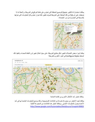 ‫يمكنك‬‫استخدام‬‫أداة‬‫التكبير‬Zoom‫لتوضيح‬‫المنطقة‬‫التى‬‫تحتوى‬‫على‬‫نقاط‬‫المواقع‬‫فى‬،‫الخريطة‬‫ولحظ‬‫أنه‬‫إذا‬
‫ضغطت‬‫على‬‫أى‬‫نقطة‬‫من‬‫تلك‬‫الموقعة‬‫على‬‫الخريطة‬‫فسوف‬‫تظهر‬‫نافذة‬‫حوار‬‫تحتوى‬‫كل‬‫المعلومات‬‫التى‬‫نعرفها‬
‫)المسجلة‬‫فى‬‫عن‬ (‫الجدول‬‫دور‬:‫الحضانة‬
‫يمكننا‬‫إجراء‬‫بعض‬‫التعديلت‬‫لتغيير‬‫شكل‬‫مفاتيح‬،‫الخريطة‬‫على‬‫سبيل‬‫المثال‬‫تغيير‬‫لون‬‫النقاط‬،‫المحددة‬‫ولتنفيذ‬‫ذلك‬
‫اضغط‬Configure Styles‫فى‬‫الجزء‬‫العلوى‬‫بالخريطة‬
‫يمكنك‬‫اختيار‬‫أحد‬‫الشكال‬‫الخرى‬‫من‬‫القائمة‬‫المتاحة‬
‫يمكنك‬‫أيضا‬‫الختيار‬‫من‬‫مجموعة‬‫متنوعة‬‫من‬‫العلمات‬،‫التوضيحية‬‫وذلك‬‫بوضع‬‫المعلومات‬‫الخاصة‬‫بها‬‫فى‬‫أحد‬
‫العمدة‬‫بجدول‬‫المعلومات‬‫ويمكنك‬ .‫الصلى‬‫اختيار‬‫هذه‬‫العلمات‬‫من‬‫المجموعة‬:‫التالية‬
http://www.google.com/fusiontables/DataSource?snapid=99003
 