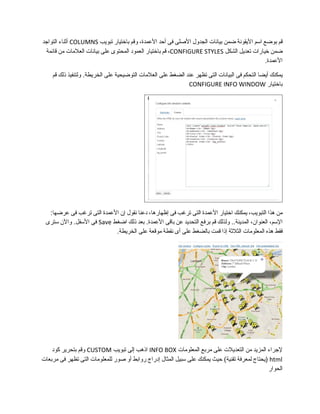 ‫قم‬‫بوضع‬‫اسم‬‫اليقونة‬‫ضمن‬‫بيانات‬‫الجدول‬‫الصلى‬‫فى‬‫أحد‬،‫العمدة‬‫وقم‬‫باختيار‬‫تبويب‬COLUMNS‫أثناء‬‫التواجد‬
‫ضمن‬‫خيارات‬‫تعديل‬‫الشكل‬CONFIGURE STYLES،‫قم‬‫باختيار‬‫العمود‬‫المحتوى‬‫على‬‫بيانات‬‫العلمات‬‫من‬‫قائمة‬
.‫العمدة‬
‫يمكنك‬‫أيضا‬‫التحكم‬‫فى‬‫البيانات‬‫التى‬‫تظهر‬‫عند‬‫الضغط‬‫على‬‫العلمات‬‫التوضيحية‬‫على‬‫ولتنفيذ‬ .‫الخريطة‬‫ذلك‬‫قم‬
‫باختيار‬CONFIGURE INFO WINDOW
‫من‬‫هذا‬،‫التبويب‬‫يمكنك‬‫اختيار‬‫العمدة‬‫التى‬‫تررغب‬‫فى‬،‫إظهارها‬‫دعنا‬‫نقول‬‫إن‬‫العمدة‬‫التى‬‫تررغب‬‫فى‬:‫عرضها‬
،‫السم‬،‫العنوان‬‫ولذلك‬ ..‫المدينة‬‫قم‬‫برفع‬‫التحديد‬‫عن‬‫باقى‬‫بعد‬ .‫العمدة‬‫ذلك‬‫اضغط‬Save‫فى‬‫والن‬ .‫السفل‬‫سترى‬
‫فقط‬‫هذه‬‫المعلومات‬‫الثلثة‬‫إذا‬‫قمت‬‫بالضغط‬‫على‬‫أى‬‫نقطة‬‫موقعة‬‫على‬.‫الخريطة‬
‫لجراء‬‫المزيد‬‫من‬‫التعديلت‬‫على‬‫مربع‬‫المعلومات‬INFO BOX‫اذهب‬‫إلى‬‫تبويب‬CUSTOM‫وقم‬‫بتحرير‬‫كود‬
html‫)يحتاج‬‫لمعرفة‬‫حيث‬ (‫تقنية‬‫يمكنك‬‫على‬‫سبيل‬‫المثال‬‫إدراج‬‫روابط‬‫أو‬‫صور‬‫للمعلومات‬‫التى‬‫تظهر‬‫فى‬‫مربعات‬
‫الحوار‬
 