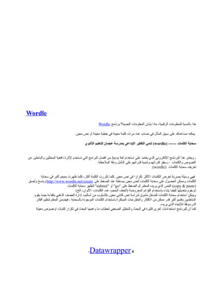 Wordle
‫برنامج‬ ‫النصية؟‬ ‫المعلومات‬ ‫بشان‬ ‫ماذا‬ ،‫الرقمية‬ ‫للمعلومات‬ ‫بالنسبة‬ ‫هذا‬Wordle
‫معين‬ ‫نص‬ ‫أو‬ ‫معينة‬ ‫خطبة‬ ‫في‬ ‫معينة‬ ‫كلمة‬ ‫مرات‬ ‫عدد‬ ‫حساب‬ ‫في‬ ‫المثال‬ ‫سبيل‬ ‫على‬ ‫مساعدتك‬ ‫يمكنه‬.
‫الكلمات‬ ‫سحابة‬) ------wordle(‫الثانوي‬ ‫للتعليم‬ ‫عجمان‬ ‫بمدرسة‬ ‫البداعي‬ ‫التفكير‬ ‫تنمي‬
.‫لغة‬ ‫استخدام‬ ‫على‬ ‫يعتمد‬ ‫الذي‬ ‫اللكتروني‬ ‫البرنامج‬ ‫هذا‬ ‫ويعتبر‬Java‫عن‬ ‫والباحثين‬ ‫المحللين‬ ‫دافعية‬ ‫لاثارة‬ ‫تستخدم‬ ‫التي‬ ‫البرامج‬ ‫أفضل‬ ‫من‬
‫الملحظة‬ ‫ودقة‬ ‫التأمل‬ ‫على‬ ‫قدراتهم‬ ‫وتنمية‬ ‫قدراتهم‬ ‫وحفز‬ ، ‫والكلمات‬ ‫التصوص‬.
‫الكلمات‬ ‫سحابة‬ ‫تعريف‬)wordle:(
‫سحابة‬ ‫في‬ ‫أكبر‬ ‫بحجم‬ ‫ظهرت‬ ‫كلما‬ ،‫أكثر‬ ‫الكلمة‬ ‫تكررت‬ ‫كلما‬ .‫معين‬ ‫نص‬ ‫في‬ ‫تكرارا‬ ‫الكثر‬ ‫الكلمات‬ ‫تعرض‬ ‫بصرية‬ ‫وسيلة‬ ‫فهي‬
‫الكلمات‬.‫على‬ ‫الضغط‬ ‫عند‬ ‫ببساطة‬ ‫معين‬ ‫لنص‬ ‫الكلمات‬ ‫سحابة‬ ‫على‬ ‫الحصول‬ ‫وممكن‬http://www.wordle.net/create‫ولصق‬ ‫وبنسخ‬
)copy & paste(‫على‬ ‫الضغط‬ ‫اثم‬ .‫المعلم‬ ‫يريده‬ ‫الذي‬ ‫النص‬"go"‫أو‬"submit"‫الكلمات‬ ‫سحابة‬ ‫لتظهر‬
‫إلخ‬ ،‫اللوان‬ ،‫الكلمات‬ ‫عدد‬ ،‫الحجم‬ ،‫)الخط‬ ‫المعروضة‬ ‫القوائم‬ ‫باستخدام‬ ‫يشاء‬ ‫كيفما‬ ‫بتعديلها‬ ‫يقوم‬ ‫اثم‬(
‫يقوم‬ ‫حيث‬ ‫بكفاءة‬ ‫الذهني‬ ‫العصف‬ ‫إدارة‬ ‫أساليب‬ ‫من‬ ‫معين.،كأسلوب‬ ‫كتابي‬ ‫نص‬ ‫لدراسة‬ ‫مشوق‬ ‫كمدخل‬ ‫الكلمات‬ ‫سحابة‬ ‫استخدام‬ ‫ويمكن‬
‫أفكار‬ ‫تنظيم‬ ‫المعلم‬ ‫فيضمن‬ ، ‫بالسحابة‬ ‫الموجودة‬ ‫الكلمات‬ ‫باستخدام‬ ‫المبتكرة‬ ‫والمقترحات‬ ‫الفكار‬ ‫من‬ ‫ممكن‬ ‫قدر‬ ‫أكبر‬ ‫بتقديم‬ ‫المتعلمين‬
‫يريده‬ ‫الذي‬ ‫للتجاه‬ ‫الدرسوفقا‬.
‫معينة‬ ‫اونصوص‬ ‫كلمات‬ ‫تكرار‬ ‫في‬ ‫البحث‬ ‫واهمها‬ ‫ما‬ ‫لخطاب‬ ‫الصحفي‬ ‫والتحليل‬ ‫البحث‬ ‫في‬ ‫كثيرة‬ ‫أخرى‬ ‫استخدامات‬ ‫للبرنامج‬ ‫أن‬ ‫كما‬
Datawrapper4-
 