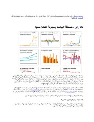 Datawrapper:‫في‬ ‫البيانات‬ ‫مصمم‬ ‫تصميم‬ ‫من‬ ‫مجاني‬ ‫برنامج‬DW‫رسم‬ ‫القدرة‬ ‫يمنحك‬ ‫البرنامج‬ ‫هذا‬ .‫لورنتز‬ ‫ميركو‬‫تفاعليه‬ ‫مخططات‬
‫تملكها‬ ‫التي‬ ‫للمعلومات‬.
‫معها‬ ‫التعامل‬ ‫وسهولة‬ ‫البيانات‬ ‫صحافة‬ – ‫رابر‬ ‫داتا‬
‫التكنولوجي‬ ‫التقدم‬ ‫مع‬ ‫ولكن‬ ،‫البيانات‬ ‫تصوير‬ ‫الصعب‬ ‫من‬ ‫أنه‬ ‫المعروف‬ ‫ومن‬ .‫يومي‬ ‫شبه‬ ‫بشكل‬ ‫الحصائية‬ ‫البيانات‬ ‫عن‬ ‫الصحفيون‬ ‫يكتب‬
‫ومع‬ .‫البرامج‬ ‫في‬ ‫لمعرفة‬ ‫الحاجة‬ ‫دون‬ ‫حتى‬ ‫بيانية‬ ‫رسوم‬ ‫بشكل‬ ‫عرضها‬ ‫ليتم‬ ‫البيانات‬ ‫تصوير‬ ‫خللها‬ ‫من‬ ‫يمكن‬ ‫وتطبيقات‬ ‫أدوات‬ ‫تظهر‬ ‫بدأت‬
‫هذا‬ ‫في‬ ‫الصحفيين‬ ‫حاجات‬ ‫كبير‬ ‫حد‬ ‫إلى‬ ‫يلبي‬ ‫موقع‬ ‫هناك‬ ‫ولكن‬ .‫بياناتهم‬ ‫لتقديم‬ ‫الصحفيين‬ ‫طموحات‬ ‫ا‬ً ‫دوم‬ ‫تلبي‬ ‫ل‬ ‫البرامج‬ ‫هذه‬ ‫أن‬ ‫العلم‬
‫ميكرو‬ ‫يقول‬ ‫حسبما‬ ،‫تقديمها‬ ‫وطرق‬ ‫البيانات‬ ‫بصحافة‬ ‫مختصة‬ ‫أداة‬ ‫عن‬ ‫عبارة‬ ‫وهو‬ .‫الموقع‬ ‫هذا‬ ‫خلل‬ ‫من‬ ‫إليه‬ ‫الوصول‬ ‫ويمكن‬ ،‫المجال‬
.‫آخر‬ ‫مبرمج‬ ‫مع‬ ‫تطويره‬ ‫على‬ ‫عمل‬ ،‫فيله‬ ‫دويتشه‬ ‫في‬ ‫الجديد‬ ‫العلم‬ ‫قسم‬ ‫من‬ ‫لورينز‬
‫ويمكن‬ ‫مفتوح‬ ‫مصدر‬ ‫عن‬ ‫عبارة‬ ‫رابر‬ ‫داتا‬ ‫وموقع‬ “.‫سليم‬ ‫بشكل‬ ‫البيانية‬ ‫الرسومات‬ ‫هي‬ ‫يهمنا‬ ‫ما‬ ‫ولكن‬ ،‫مبهرج‬ ‫عرض‬ ‫تقديم‬ ‫نرغب‬ ‫“ل‬
‫بينها‬ ‫من‬ ،‫العالم‬ ‫حول‬ ‫التحرير‬ ‫هيئات‬ ‫من‬ ‫الكثير‬ ‫معه‬ ‫تعاملت‬ ‫فقد‬ .‫ا‬ً ‫مجان‬ ‫استخدامه‬‫داتا‬ ‫غارديان‬ ‫مدونة‬.‫المثال‬ ‫سبيل‬ ‫على‬‫صحيفة‬ ‫وكذلك‬
‫وصحيفة‬ ‫ليموند‬‫ناخرشتن‬ ‫رور‬.‫اللمانية‬ ‫دورتموند‬ ‫مدينة‬ ‫من‬.‫والفرنسية‬ ‫والنجليزية‬ ‫اللمانية‬ ‫باللغات‬ ‫الموقع‬ ‫ويقدم‬ .‫دبليو‬ ‫دي‬ ‫إلى‬ ‫إضافة‬
‫رابر‬ ‫داتا‬ ‫موقع‬ ‫يقدمها‬ ‫التي‬ ‫الميزات‬ ‫هي‬ ‫وما‬ ‫للبيانات‬ ”‫“السليم‬ ‫بالعرض‬ ‫المقصود‬ ‫ما‬ ‫لنا‬ ‫وضح‬ ‫ميركو‬ ‫لقاء‬ ‫وخلل‬
‫رابر؟‬ ‫داتا‬ ‫تطوير‬ ‫فكرة‬ ‫ببالكم‬ ‫خطرت‬ ‫كيف‬
‫ويقدم‬ ،‫المصداقية‬ ‫من‬ ‫يزيد‬ ‫بالرقام‬ ‫المدعمة‬ ‫المعلومات‬ ‫عن‬ ‫فالبحث‬ ،‫مطرد‬ ‫ازدياد‬ ‫في‬ ‫بالبيانات‬ ‫المدعومة‬ ‫التقارير‬ ‫أهمية‬ ‫أن‬ ‫أعتقد‬ ‫بداية‬
.‫والمستخدمين‬ ‫القراء‬ ‫أسئلة‬ ‫من‬ ‫الكثير‬ ‫على‬ ‫ويجيب‬ ‫ا‬ً ‫ترابط‬
 
