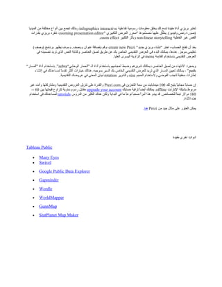 ‫تفاعلية‬ ‫رسومية‬ ‫معلومات‬ ‫بخلق‬ ‫لك‬ ‫تسح‬ ‫مفيدة‬ ‫أداة‬ ‫بريزي‬ ‫تعتبر‬infographics interactive‫الميديا‬ ‫من‬ ‫مختلفة‬ ‫أنواع‬ ‫بين‬ ‫تجمع‬ ‫وبذلك‬
" ‫التكبيري‬ ‫العرض‬ ‫"محرر‬ ‫مموها‬ّ‫م‬ ‫مص‬ ‫عليها‬ ‫يطلق‬ .(‫وفيديو‬ ‫ونص‬ ‫)صورة‬zooming presentation editor‫بقدرات‬ ‫بريزي‬ ‫تنفرد‬ ،
‫الخطية‬ ‫غير‬ ‫القص‬non-linear storytelling‫التكبير‬ ‫وبأثر‬zoom effect.
“‫جديد‬ ‫بريزي‬ ‫"إنشاء‬ ‫اختر‬ ،‫الحساب‬ ‫تفتح‬ ‫أن‬ ‫بعد‬create new Prezi(‫)وصف‬ ‫برنامج‬ ‫يظهر‬ ‫وسوف‬ .‫ووصف‬ ‫عنوان‬ ‫بإضافة‬ ‫وقم‬ ،
‫في‬ ‫تضمينه‬ ‫تريد‬ ‫الذي‬ ‫النص‬ ‫وكتابة‬ ‫العناصر‬ ‫لصق‬ ‫طريق‬ ‫عن‬ ‫بك‬ ‫الخاص‬ ‫التقديمي‬ ‫العرض‬ ‫في‬ ‫البدء‬ ‫يمكنك‬ ،‫عندها‬ .‫موجز‬ ‫تعليمي‬
‫القائمة‬ ‫باستخدام‬ ‫التقديمي‬ ‫العرض‬menu.‫العليا‬ ‫اليسرى‬ ‫الزاوية‬ ‫في‬
“‫الوحشي‬ ‫"الحمار‬ ‫الـ‬ ‫أداة‬ ‫باستخدام‬ ‫أحجامهم‬ ‫وضبط‬ ‫تدويرهم‬ ‫يمكنك‬ ،‫العناصر‬ ‫لصق‬ ‫من‬ ‫النتهاء‬ ‫وبمجرد‬zebra“‫"المسار‬ ‫أداة‬ ‫باستخدام‬ .”
path‫إانشاء‬ ‫في‬ ‫لمساعدتك‬ ‫ا‬ً ‫تقدم‬ ‫أكثر‬ ‫خيارات‬ ‫هنالك‬ .‫بموجبه‬ ‫السير‬ ‫بك‬ ‫الخاص‬ ‫التقديمي‬ ‫للعرض‬ ‫تريد‬ ‫الذي‬ ‫المسار‬ ‫تعيين‬ ‫يمكنك‬ ، ”
‫الحجم‬ ‫ولستخدام‬ ‫الفوضى‬ ‫لتجنب‬ ‫مخفية‬ ‫إطارات‬size‫والتدوير‬rotation.‫التقديمية‬ ‫عروضك‬ ‫في‬ ‫المعنى‬ ‫لبيان‬
‫لك‬ ‫يتيح‬ ‫ا‬ً ‫مجاني‬ ‫ا‬ً ‫حساب‬ ‫إن‬100‫في‬ ‫التخزين‬ ‫سعة‬ ‫من‬ ‫ميغابايت‬Prezi.com‫غير‬ ‫وأنت‬ ‫ومشاركتها‬ ‫التقديمية‬ ‫العروض‬ ‫تنزيل‬ ‫على‬ ‫والقدرة‬
‫النترنت‬ ‫بشبكة‬ ‫مربوط‬offline‫حسابك‬ ‫ترقية‬ ‫ا‬ً ‫أيض‬ ‫يمكنك‬ .upgrade your account‫بين‬ ‫قيمتها‬ ‫تتراوح‬ ‫سنوية‬ ‫رسوم‬ ‫مقابل‬60--
160‫الدروس‬ ‫من‬ ‫الكثير‬ ‫هناك‬ ‫ولكن‬ ‫البداية‬ ‫في‬ ‫ما‬ ‫ا‬ً ‫نوع‬ ‫ا‬ً ‫صعب‬ ‫ا‬ً ‫أمر‬ ‫هذا‬ ‫يبدو‬ ‫قد‬ .‫للخصائص‬ ‫ا‬ً ‫تبع‬ ‫دولر‬tutorials‫استخدام‬ ‫في‬ ‫لمساعدتك‬
.‫الداة‬ ‫هذه‬
‫من‬ ‫جيد‬ ‫مثال‬ ‫على‬ ‫العثور‬ ‫يمكن‬Prezi‫هنا‬.
‫مفيدة‬ ‫اخرى‬ ‫ادوات‬
Tableau Public
• Many Eyes
• Swivel
• Google Public Data Explorer
• Gapminder
• Wordle
• WorldMapper
• GunnMap
• StatPlanet Map Maker
 