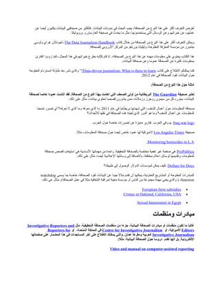 ‫البيانات‬ ‫صحافيي‬ ‫من‬ ‫فالكثير‬ .‫البيانات‬ ‫مدونات‬ ‫في‬ ‫البحث‬ ‫يجب‬ ،‫الصحافة‬ ‫من‬ ‫النوع‬ ‫هذا‬ ‫على‬ ‫أكثر‬ ‫التعرف‬ ‫لغرض‬‫عن‬ ‫أيضا‬ ‫يكتبون‬
‫بروبوليكا‬ ‫و‬ ‫الغارديان‬ ‫صحيفة‬ ‫في‬ ‫يحدث‬ ‫ما‬ ‫مثل‬ ،‫يستخدمونها‬ ‫التي‬ ‫الوسائل‬ ‫وعن‬ ‫خبراتهم‬ ‫عن‬ ،‫عملهم‬.
‫كتاب‬ ‫خلل‬ ‫من‬ ‫الصحافة‬ ‫من‬ ‫النوع‬ ‫هذا‬ ‫على‬ ‫أكثر‬ ‫التعرف‬ ‫ويمكن‬The Data Journalism Handbook‫ولوسي‬ ‫غراي‬ ‫لجوناثان‬ ،
.‫للصحافة‬ ‫الوروبي‬ ‫المركز‬ ‫من‬ ‫بورنغو‬ ‫وليليانا‬ ،‫المفتوحة‬ ‫المعرفة‬ ‫مؤسسة‬ ‫من‬ ‫جامبرز‬
‫القارئ‬ ‫زودوا‬ ‫كما‬ ،‫المجال‬ ‫هذا‬ ‫في‬ ‫خبراتهم‬ ‫بطرح‬ ‫تابه‬ّ‫ا‬‫ك‬ ‫قام‬ ‫إذ‬ .،‫الصحافة‬ ‫من‬ ‫النوع‬ ‫هذا‬ ‫عن‬ ‫مهمه‬ ‫معلومات‬ ‫على‬ ‫يحتوي‬ ‫الكتاب‬ ‫هذا‬
‫البيانات‬ ‫صحافة‬ ‫وعن‬ ‫عموما‬ ‫الصحافة‬ ‫عن‬ ‫كثيرة‬ ‫بمعلومات‬.
‫كتاب‬ ‫على‬ ‫اللطلع‬ ‫يمكنكم‬ ‫كما‬Data-driven journalism: What is there to learn?”‫المفتوحة‬ ‫أمستردام‬ ‫لطاولة‬ ‫بعد‬ ‫نشر‬ ‫والذي‬
‫البيانات‬ ‫حول‬‫عام‬ ‫في‬ ‫الصحافة‬ ‫تقود‬2012.
‫الصحافة‬ ‫من‬ ‫النوع‬ ‫هذا‬ ‫صحول‬ ‫أمثلة‬:
‫صحيفة‬ ‫تعتبر‬The Guardian‫لصحافة‬ ‫خاصا‬ ‫عمودا‬ ‫أنشئت‬ ‫فقد‬ .‫الصحافة‬ ‫من‬ ‫النوع‬ ‫بهذا‬ ‫اهتمت‬ ‫التي‬ ‫الصحف‬ ‫أولى‬ ‫من‬ ‫البريطانية‬
‫ذلك‬ ‫على‬ ‫مثال‬ ،‫بيانات‬ ‫تختوي‬ ‫قصصا‬ ‫ينشرون‬ ‫ممن‬ ،‫وزملئه‬ ‫روجرز‬ ‫سيمون‬ ‫من‬ ‫كل‬ ‫يحرره‬ ،‫البيانات‬:
‫المعلومات‬ ‫صحافة‬‫عام‬ ‫في‬ ‫بريطانيا‬ ‫شهدتها‬ ‫التي‬ ،‫الشغب‬ ‫أعمال‬ ‫حول‬2011‫تمنحنا‬ ‫تصور‬ ‫أي‬ ‫نعرفه؟‬ ‫ل‬ ‫الذي‬ ‫وما‬ ‫نعرفه‬ ‫الذي‬ ‫ما‬ .
‫للحداث؟‬ ‫نقلها‬ ‫في‬ ‫الصحافة‬ ‫هذه‬ ‫لعبته‬ ‫الذي‬ ‫الدور‬ ‫هو‬ ‫وما‬ ‫الشغب؟‬ ‫أعمال‬ ‫عن‬ ‫المعلومات‬
Iraq war logs:‫الحرب‬ ‫حول‬ ‫خاصة‬ ‫تصورات‬ ‫عن‬ ‫مميزة‬ ‫تقارير‬ .‫الحرب‬ ‫في‬ ‫يوم‬.
‫صحيفة‬Los Angeles Times‫مثل‬ ،‫المعلومات‬ ‫صحافة‬ ‫حول‬ ‫أيضا‬ ‫خاص‬ ‫عمود‬ ‫لها‬ ‫الميركية‬:
Monitoring homicides in L.A.
ProPublica‫صحافة‬ ‫قصص‬ ‫استيعاب‬ ‫هي‬ ‫الساسية‬ ‫مهماتها‬ ‫من‬ ‫واحدة‬ .‫التحقيقية‬ ‫بالصحافة‬ ‫مختصة‬ ‫نفعية‬ ‫غير‬ ‫صفحة‬ ‫هي‬
‫المعلومات‬‫ذلك‬ ‫على‬ ‫مثال‬ ،‫أيضا‬ ‫العلمية‬ ‫وسائلها‬ ‫إلى‬ ‫بالضافة‬ ،‫مختلفة‬ ‫اعلم‬ ‫لوسائل‬ ‫وتقديمها‬:
Dollars for Docs:‫لطبيبك؟‬ ‫إلى‬ ‫الوصول‬ ‫الدولر‬ ‫لمؤسسات‬ ‫يمكن‬ ‫كيف‬
‫البيانات‬ ‫عن‬ ‫جيدا‬ ‫مثال‬ ‫تقدم‬ ‫أن‬ ‫يمكنها‬ ،‫التعاونية‬ ‫المشاريع‬ ‫أو‬ ‫المفتوحة‬ ‫المبادرات‬‫يسمى‬ ‫بما‬ ‫خاصة‬ ،‫الصحافة‬ ‫تقود‬watchdog
function،)‫ذلك‬ ‫عى‬ ‫مثال‬ .(‫الصحافة‬ ‫عمل‬ ‫في‬ ‫مثل‬ ‫الشفافية‬ ‫لمراقبة‬ ‫معينة‬ ‫مؤسسة‬ ‫أو‬ ‫الناس‬ ‫من‬ ‫مجموعة‬ ‫مهمة‬ ‫يعني‬ ‫والذي‬:
•European farm subsidies
•Crimes in Oakland, California, USA
•Sexual harassment in Egypt
‫ومنظمات‬ ‫مبادرات‬
‫مثل‬ ،‫التحقيقية‬ ‫الصحافة‬ ‫منظمات‬ ‫من‬ ‫جزءا‬ ،‫البيانية‬ ‫الصحافة‬ ‫مبادرات‬ ‫أو‬ ‫منظمات‬ ‫تكون‬ ‫ما‬ ‫غالبا‬Investigative Reporters and
Editors‫أو‬ ،‫الميرثكية‬Centre for Investigative Journalism،‫المتحدة‬ ‫المملكة‬ ‫في‬‫أو‬Reporters for
Investigative Journalism‫صفحاتها‬ ‫على‬ ‫المضمار‬ ‫هذا‬ ‫في‬ ‫المستجدات‬ ‫آخر‬ ‫على‬ ‫الطلع‬ ‫يمكنك‬ ‫والتي‬ .‫مان‬ّ‫ط‬ ‫ع‬ ‫ومقرها‬ ‫العربية‬
‫تقدم‬ ‫أنها‬ ‫بل‬ .‫اللكترونية‬‫مثل‬ ،‫البيانية‬ ‫الصحافة‬ ‫صحول‬ ‫دروسا‬:
Video and manual on computer-assisted reporting
 