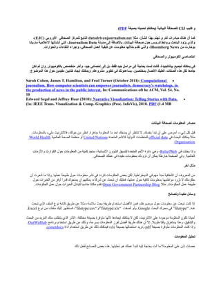 ‫ثكتيب‬ ‫و‬CIJ‫بصيغة‬ ‫تحميله‬ ‫)يمكنكم‬ ‫البيانية‬ ‫للصحافة‬PDF(
‫مثل‬ ،‫الشأن‬ ‫بهذا‬ ‫تهتم‬ ‫أخرى‬ ‫مبادرات‬ ‫هناك‬ ‫أن‬ ‫ثكما‬datadrivenjournalism.net‫الصحافي‬ ‫للمرثكز‬ ‫التابع‬‫الوروبي‬)EJC(،
‫مدونة‬ ‫إلى‬ ‫بالضافة‬ .‫البيانات‬ ‫صحافة‬ ‫صحول‬ ‫لدروس‬ ‫بروابط‬ ‫الباصحث‬ ‫يزود‬ ‫والذي‬Journalism Data‫ماريانا‬ ‫العلمية‬ ‫أنشأتها‬ ‫التي‬ ،
‫من‬ ‫بوخارت‬Bloomberg News‫والحوارات‬ ‫اللقاءات‬ ‫وإجراء‬ ،‫الصحافي‬ ‫العمل‬ ‫ثكيفية‬ ‫عن‬ ‫معلومات‬ ‫خللها‬ ‫تقدم‬ ‫والتي‬ ،.
‫والصحافي‬ ‫الكومبيوتر‬ ‫اختصاصي‬
‫تجميع‬ ‫يمكنك‬ ‫ثكي‬‫تكن‬ ‫لم‬ ‫وإن‬ .‫بالكومبيوتر‬ ‫متخصص‬ ‫وآخر‬ ،‫جيد‬ ‫إصحصائي‬ ‫إلى‬ ‫بل‬ ،‫فقط‬ ‫جيد‬ ‫مراسل‬ ‫إلى‬ ‫بحاجة‬ ‫لست‬ ‫فانت‬ ،‫بياناتجيدة‬
‫مشروعك‬ ‫تطوير‬ ‫في‬ ‫يساعدونك‬ ،‫بمختصين‬ ‫التصال‬ ‫فعليك‬ ،‫الصفات‬ ‫هذه‬ ‫لكل‬ ‫جامعا‬.‫الموضوع‬ ‫هذا‬ ‫صحول‬ ‫مفيدين‬ ‫ثكتابين‬ ‫أيجاد‬ ‫ويمكنك‬:
•Sarah Cohen, James T. Hamilton, and Fred Turner (October 2011): Computational
journalism. How computer scientists can empower journalists, democracy’s watchdogs, in
the production of news in the public interest. In: Communications oft he ACM, Vol. 54, No.
10
•Edward Segel and Jeffrey Heer (2010): Narrative Visualization: Telling Stories with Data.
In: IEEE Trans. Visualization & Comp. Graphics (Proc. InfoVis), 2010. PDF (1.4 MB(
‫المعلومات‬ ‫مصادر‬‫البيانات‬ ‫لصحافة‬
.‫بالمعلومات‬ ‫مليء‬ ‫فالنترنيت‬ ،‫حولك‬ ‫من‬ ‫انظر‬ .‫جاهزة‬ ‫المعلومة‬ ‫ما‬ ‫احد‬ ‫يمنحك‬ ‫أن‬ ‫تنتظر‬ ‫ل‬ .‫بنفسك‬ ‫تبدأ‬ ‫أن‬ ‫على‬ ‫أحرص‬ ،‫شيء‬ ‫كل‬ ‫قبل‬
‫في‬ ‫البحث‬ ‫يمكنك‬ ‫مثل‬official data‫المتحدة‬ ‫كالمم‬ ‫الدولية‬ ‫للمنظمات‬United Nations‫العالمية‬ ‫الصحة‬ ‫منظمة‬ ‫أو‬World Health
Organisation.
‫في‬ ‫بحثت‬ ‫وإذا‬ReliefWeb‫والزمات‬ ‫الكوارث‬ ‫حول‬ ‫المعلومات‬ ‫من‬ ‫كمية‬ ‫ستجد‬ ،‫النسانية‬ ‫الشؤون‬ ‫لتنسيق‬ ‫المتحدة‬ ‫المم‬ ‫دائرة‬ ‫وهي‬ ،
‫الصحافي‬ ‫عملك‬ ‫في‬ ‫مفيدة‬ ‫بمعلومات‬ ‫تزودك‬ ‫أن‬ ‫يمكن‬ ‫خارلطة‬ ‫الصفحة‬ ‫وفي‬ .‫العالمية‬.
‫آخر‬ ‫مثال‬
‫أن‬ ‫شعرت‬ ‫ما‬ ‫وإذا‬ .‫عملها‬ ‫لطبيعة‬ ‫حول‬ ‫معلومات‬ ‫نشر‬ ‫في‬ ‫تتردد‬ ‫الحكومات‬ ‫بعض‬ ‫لكن‬ .‫الديمقرالطية‬ ‫في‬ ‫مهم‬ ‫مبدأ‬ ‫الشفافية‬ ‫أن‬ ‫المعروف‬ ‫من‬
‫حول‬ ‫الخبرات‬ ‫من‬ ‫أوفر‬ ‫قدرا‬ ‫يمنحوك‬ ‫أن‬ ‫يمكنهم‬ ،‫شركاء‬ ‫عن‬ ‫تبحث‬ ‫أن‬ ‫فعليك‬ ،‫عملها‬ ‫حول‬ ‫كافية‬ ‫بمعلومات‬ ‫موالطنيها‬ ‫تزود‬ ‫ل‬ ‫حكومتك‬
‫مثل‬ .‫الحكومات‬ ‫عمل‬ ‫لطبيعة‬Open Government Partnership Blog‫الحكومات‬ ‫عمل‬ ‫حول‬ ‫الخبرات‬ ‫لتبادل‬ ‫مناسبا‬ ‫مكانا‬ ‫تقدم‬.
‫ونصائح‬ ‫مفيدة‬ ‫وسائل‬
‫تبحث‬ ‫الذي‬ ‫الملف‬ ‫نوع‬ ‫كتابة‬ ‫لطريق‬ ‫عن‬ ‫مثل‬ ،‫ملئمة‬ ‫بحث‬ ‫لطريقة‬ ‫استخدام‬ ‫الفضل‬ ‫فمن‬ ،‫موضوعك‬ ‫حول‬ ‫معلومات‬ ‫عن‬ ‫تبحث‬ ‫كنت‬ ‫إذا‬
‫عنه‬“ .filetype”‫البحث‬ ‫محرك‬ ‫في‬Google.‫أضفت‬ ‫ولو‬“filetype:xls”‫او‬“filetype:csv”‫نوع‬ ‫من‬ ‫ملفات‬ ‫إليك‬ ‫فستظهر‬ ،Excel.
‫البحث‬ ‫من‬ ‫المزيد‬ ‫منك‬ ‫يتطلب‬ ‫الذي‬ ‫المر‬ ،‫مختلفة‬ ‫بصيغة‬ ‫متوفرة‬ ‫لنها‬ ‫إيجادها‬ ‫يمكنك‬ ‫ل‬ ‫لكن‬ ،‫النترنيت‬ ‫على‬ ‫موجودة‬ ‫المعلومة‬ ‫تكون‬ ‫أحيانا‬
‫برنامج‬ ‫استخدام‬ ‫لطريق‬ ‫عن‬ ‫وذلك‬ ،‫بسرعة‬ ‫المعلومات‬ ‫لفرز‬ ‫أفضل‬ ‫لطريقا‬ ‫هناك‬ ‫أن‬ ‫إل‬ .‫لطويل‬ ‫وقتا‬ ‫يستغرق‬ ‫وهذا‬ ،‫والتدقيق‬OutWitHub.
‫بصيغة‬ ‫متوفرة‬ ‫المعلومات‬ ‫كنت‬ ‫وإذا‬pdf‫بصيغة‬ ‫استعمالها‬ ‫وتريد‬xls‫أداة‬ ‫استخدام‬ ‫لطريق‬ ‫عن‬ ‫ذلك‬ ‫فيمكنك‬ ،cometdocs.
‫المعلومات‬ ‫تحليل‬
‫ذلك‬ ‫لفعل‬ ‫النصائح‬ ‫بعض‬ ‫هذه‬ .‫تحليلها‬ ‫هو‬ ‫عملك‬ ‫لتبدأ‬ ‫إليه‬ ‫بحاجة‬ ‫أنت‬ ‫ما‬ ‫المعلومة؟‬ ‫على‬ ‫إذن‬ ‫حصلت‬
 