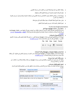 •‫يمكنك‬‫النتقال‬‫بين‬‫الشرائح‬‫لاضافة‬‫المزيد‬‫من‬‫التأثيرات‬‫إلى‬‫عراضك‬.‫التقديمي‬
•‫تجعل‬‫الحركات‬‫الجديدة‬‫والمحسنة‬‫عرواضك‬‫التقديمية‬‫أكثر‬.‫ديناميكية‬
•‫يتيح‬‫لك‬‫إنشاء‬‫روابط‬‫في‬‫الشكال‬‫تحويل‬‫الشكال‬‫في‬‫عراضك‬‫التقديمي‬‫إلى‬‫ارتباطات‬‫تشعبية‬‫ترتبط‬‫بشرائح‬‫أو‬‫عروض‬‫تقديمية‬
‫أو‬‫دصفحات‬‫ويب‬.‫أرخرى‬
•‫يخزن‬‫سجل‬‫النسخ‬‫السابقة‬،‫التعديلت‬‫بحيث‬‫يمكنك‬‫العودة‬‫إلى‬‫نسخ‬.‫سابقة‬
•‫تسهل‬‫المظاهر‬‫الجديدة‬‫إنشاء‬‫عروض‬‫تقديمية‬‫جذابة‬.‫المظهر‬
Try the new Google presentations
•‫استخدام‬‫محرر‬‫مستندات‬Google‫بسهولة‬‫أكبر‬
‫لمساعدة‬‫المستخدمين‬‫المصابين‬‫بالعمى‬‫على‬‫قراءة‬‫وتعديل‬‫والتنقل‬‫عبر‬،‫المحتوى‬‫يتيح‬‫الن‬‫تطبيقا‬‫محرر‬‫تطبيقات‬Google‫)بما‬
‫في‬‫ذلك‬‫قائمة‬‫المستندات‬‫والمستندات‬‫وجداول‬‫والمواقع‬ (‫البيانات‬‫استخدام‬‫قارئين‬:‫للشاشة‬JAWS‫و‬ChromeVox.‫مزيد‬‫من‬
‫المعلومات‬
•‫أداة‬‫نسخ‬‫التنسيق‬‫في‬‫المستندات‬
‫تتيح‬‫لك‬‫أداة‬‫نسخ‬‫التنسيق‬‫الجديدة‬‫في‬‫مستندات‬Google‫نسخ‬‫نمط‬‫النص‬‫بما‬ --‫في‬‫ذلك‬‫الخط‬‫والحجم‬‫واللون‬‫ورخيارات‬‫التنسيق‬
‫الرخرى‬‫وتطبيقه‬ --‫في‬‫مكان‬‫آرخر‬‫في‬‫مستندك‬‫بنقرة‬.‫واحدة‬‫مزيد‬‫من‬‫المعلومات‬
•‫خدمة‬‫جداول‬Fusion Tables‫من‬Google‫في‬‫قائمة‬‫المستندات‬
‫تتيح‬‫لك‬‫رخدمة‬‫جداول‬Fusion Tables‫من‬Google‫تجميع‬‫البيانات‬‫عبر‬‫النترنت‬‫وعراضها‬‫والتعاون‬‫في‬،‫الن‬ .‫تعديلها‬‫يمكنك‬
‫إنشاء‬‫جدول‬‫واحد‬‫ة‬ً‫ا‬‫مباشر‬‫من‬‫قائمة‬.‫المستندات‬‫مزيد‬‫من‬‫المعلومات‬
•‫سحب‬‫وإفلت‬‫الصور‬‫في‬‫الرسومات‬
‫يمكنك‬‫الن‬‫سحب‬‫دصورة‬‫من‬‫الكمبيوتر‬‫وإفلتها‬‫في‬‫إحدى‬‫رسومات‬Google‫من‬ .،‫هناك‬‫يمكنك‬‫إاضافة‬‫نص‬‫أو‬‫أشكال‬‫أو‬‫أي‬
‫نمط‬‫آرخر‬‫من‬‫أنماط‬.‫الرسومات‬
•‫الدخول‬‫للتعليق‬‫فقط‬‫في‬‫المستندات‬
‫مع‬‫رخيار‬‫المشاركة‬‫الجديد‬،‫هذا‬‫يمكنك‬‫السماح‬‫للشخاص‬‫بمشاهدة‬‫مستند‬‫والتعليق‬‫عليه‬‫بدون‬‫إعطائهم‬‫إمكانية‬‫تعديل‬‫المستند‬
.‫ة‬ً‫ا‬‫مباشر‬
 