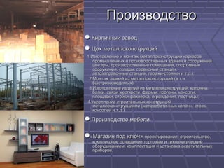 ПроизводствоПроизводство
●● Кирпичный заводКирпичный завод
●● Цех металлоконструкцийЦех металлоконструкций
1.1.Изготовление и монтаж металлоконструкций каркасовИзготовление и монтаж металлоконструкций каркасов
промышленных и производственных зданий и сооруженийпромышленных и производственных зданий и сооружений
(ангары, производственные помещения, спортивные(ангары, производственные помещения, спортивные
сооружения, склады, сервисные станции,сооружения, склады, сервисные станции,
автозаправочные станции, гаражи-стоянки и т.д.);автозаправочные станции, гаражи-стоянки и т.д.);
2.2.Монтаж зданий из металлоконструкций (в т.ч.Монтаж зданий из металлоконструкций (в т.ч.
быстровозводимых);быстровозводимых);
3.3.Изготовление изделий из металлоконструкций: колонны,Изготовление изделий из металлоконструкций: колонны,
балки, связи жесткости, фермы, прогоны, консоли,балки, связи жесткости, фермы, прогоны, консоли,
площадки, стойки фахверка, ограждения, лестницы;площадки, стойки фахверка, ограждения, лестницы;
4.4.Укрепление строительных конструкцийУкрепление строительных конструкций
металлоконструкциями (железобетонных колонн, стоек,металлоконструкциями (железобетонных колонн, стоек,
консолей и т.д.)консолей и т.д.)
●● Производство мебелиПроизводство мебели
●●««Магазин под ключ»Магазин под ключ» проектирование, строительство,проектирование, строительство,
комплексное оснащение торговым и технологическимкомплексное оснащение торговым и технологическим
оборудованием, комплектация и установка осветительныхоборудованием, комплектация и установка осветительных
приборов.приборов.
 