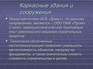 Каркасные здания иКаркасные здания и
сооружениясооружения
 Представителями АСК «Домус», по данномуПредставителями АСК «Домус», по данному
направлению, являются – ООО ПКФ «Проектнаправлению, являются – ООО ПКФ «Проект
Строй», имеющая многолетний позитивныйСтрой», имеющая многолетний позитивный
опыт комплексного решения строительныхопыт комплексного решения строительных
проектов.проектов.
 Технология облегченныхТехнология облегченных
металлоконструкций позволяет уменьшитьметаллоконструкций позволяет уменьшить
металлоемкость объектов, нагрузку наметаллоемкость объектов, нагрузку на
фундаменты, а также значительно снизитьфундаменты, а также значительно снизить
стоимость строительства в целом.стоимость строительства в целом.
 
