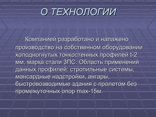 О ТЕХНОЛОГИИО ТЕХНОЛОГИИ
Компанией разработано и налаженоКомпанией разработано и налажено
производство на собственном оборудованиипроизводство на собственном оборудовании
холодногнутых тонкостенных профилейхолодногнутых тонкостенных профилей tt-2-2
мм, марка стали 3ПС. Область применениямм, марка стали 3ПС. Область применения
данных профилей: стропильные системы,данных профилей: стропильные системы,
мансардные надстройки, ангары,мансардные надстройки, ангары,
быстровозводимые здания с пролетом безбыстровозводимые здания с пролетом без
промежуточных опорпромежуточных опор max-15max-15м.м.
 