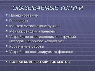 ОКАЗЫВАЕМЫЕ УСЛУГИОКАЗЫВАЕМЫЕ УСЛУГИ
 ПроектированиеПроектирование
 ГенподрядГенподряд
 Монтаж металлоконструкцийМонтаж металлоконструкций
 Монтаж сэндвич - панелейМонтаж сэндвич - панелей
 Устройство ограждающих конструкцийУстройство ограждающих конструкций
методом наборного «сэндвича»методом наборного «сэндвича»
 Кровельные работыКровельные работы
 Устройство вентилируемых фасадовУстройство вентилируемых фасадов
 ПОЛНАЯ КОМПЛЕКТАЦИЯ ОБЪЕКТОВПОЛНАЯ КОМПЛЕКТАЦИЯ ОБЪЕКТОВ
 