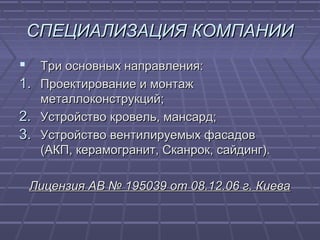 СПЕЦИАЛИЗАЦИЯСПЕЦИАЛИЗАЦИЯ КОМПАНИИКОМПАНИИ
 Три основных направления:Три основных направления:
1.1. Проектирование и монтажПроектирование и монтаж
металлоконструкций;металлоконструкций;
2.2. Устройство кровель, мансард;Устройство кровель, мансард;
3.3. Устройство вентилируемых фасадовУстройство вентилируемых фасадов
(АКП, керамогранит, Сканрок, сайдинг).(АКП, керамогранит, Сканрок, сайдинг).
Лицензия АВ № 195039 от 08.12.06 г. КиеваЛицензия АВ № 195039 от 08.12.06 г. Киева
 
