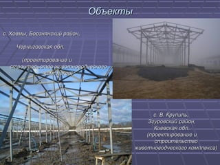 ОбъектыОбъекты
с. В. Крупиль,с. В. Крупиль,
Згуровский район,Згуровский район,
Киевская обл.Киевская обл.
(проектирование и(проектирование и
строительствостроительство
животноводческого комплекса)животноводческого комплекса)
с. Ховмы, Борзнянский район,с. Ховмы, Борзнянский район,
Черниговская обл.Черниговская обл.
(проектирование и(проектирование и
строительство животноводческогостроительство животноводческого
комплекса)комплекса)
 