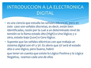 es una ciencia que estudia las señales eléctricas, pero en
este caso son señales discretas, es decir, están bien
identificadas, razón por la cual a un determinado nivel de
tensión se lo llama estado alto (High) o Uno lógico; y a
otro, estado bajo (Low) o Cero lógico.
Suponte que las señales eléctricas con que trabaja un
sistema digital son 0V y 5V. Es obvio que 5V será el estado
alto o uno lógico, pero bueno, habrá
que tener en cuenta que existe la Lógica Positiva y la Lógica
Negativa, veamos cada una de ellas
INTRODUCCION A LA ELECTRONICA
DIGITAL
 