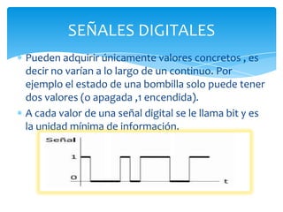 Pueden adquirir únicamente valores concretos , es
decir no varían a lo largo de un continuo. Por
ejemplo el estado de una bombilla solo puede tener
dos valores (o apagada ,1 encendida).
A cada valor de una señal digital se le llama bit y es
la unidad mínima de información.
SEÑALES DIGITALES
 